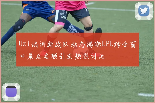 Uzi试训新战队动态揭晓LPL转会窗口最后名额引发热烈讨论