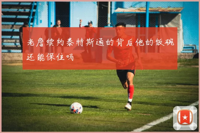 老詹续约泰特斯通的背后他的饭碗还能保住吗