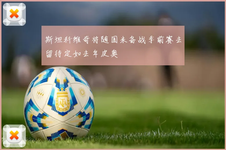 斯坦科维奇将随国米备战季前赛去留待定如去年皮奥