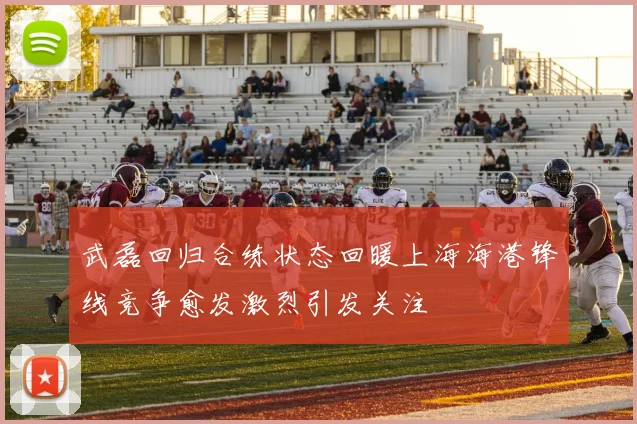 武磊回归合练状态回暖上海海港锋线竞争愈发激烈引发关注