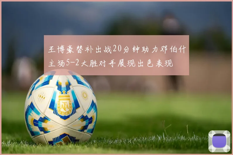 王博豪替补出战20分钟助力邓伯什主场5-2大胜对手展现出色表现