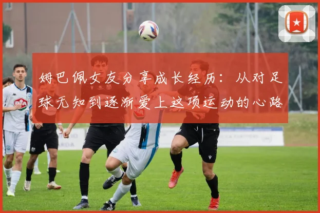 姆巴佩女友分享成长经历：从对足球无知到逐渐爱上这项运动的心路历程